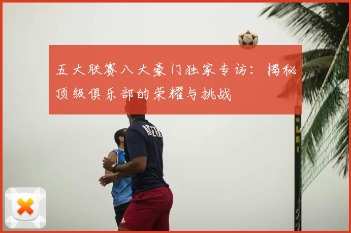 五大联赛八大豪门独家专访:揭秘顶级俱乐部的荣耀与挑战