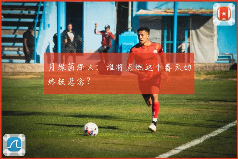 月绿茵烽火：谁将点燃这个春天的终极悬念？