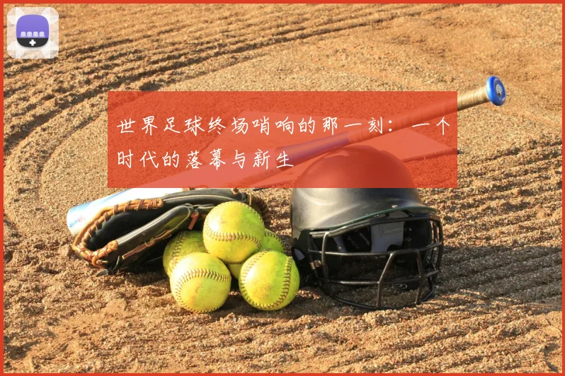 世界足球终场哨响的那一刻:一个时代的落幕与新生