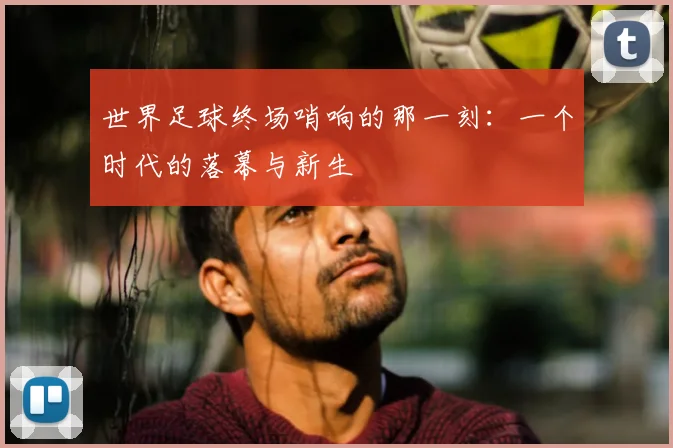 世界足球终场哨响的那一刻：一个时代的落幕与新生
