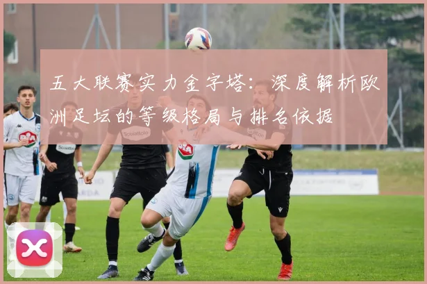 五大联赛实力金字塔：深度解析欧洲足坛的等级格局与排名依据