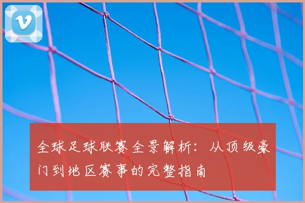 全球足球联赛全景解析:从顶级豪门到地区赛事的完整指南