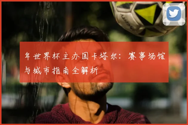 年世界杯主办国卡塔尔:赛事场馆与城市指南全解析