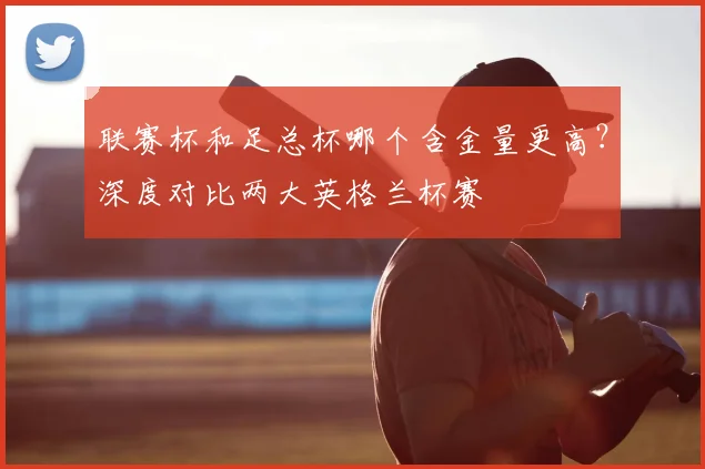 联赛杯和足总杯哪个含金量更高?深度对比两大英格兰杯赛
